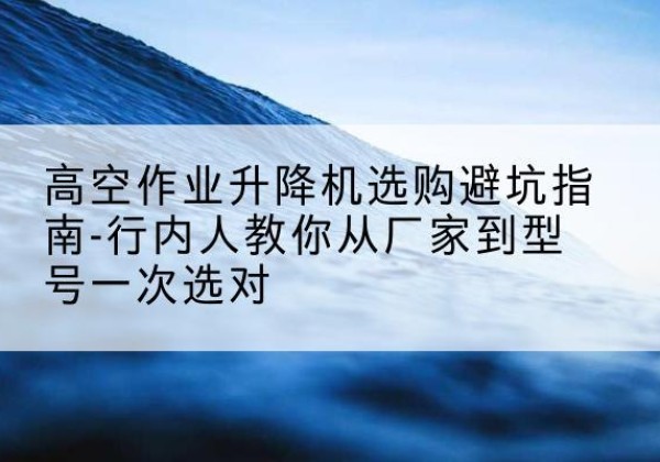 天门升降平台厂家-高空作业升降机选购避坑指南-行内人教你从厂家到型号一次选对