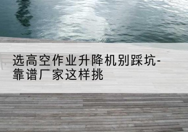 天门剪叉式升降机厂家-选高空作业升降机别踩坑-靠谱厂家这样挑