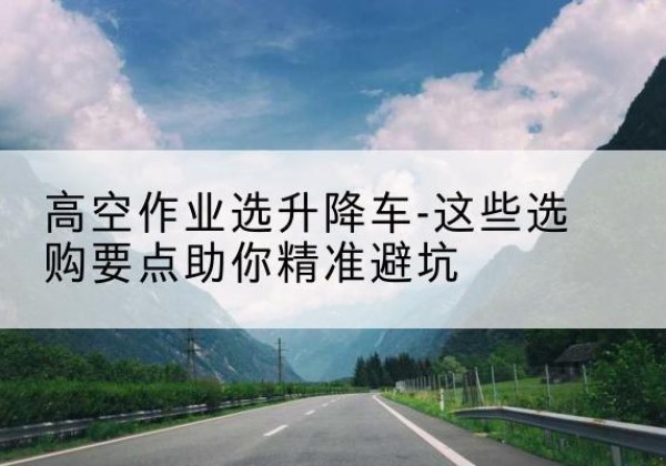 天门升降车厂家-高空作业选升降车-这些选购要点助你*避坑