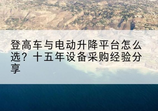 天门登高车厂家厂家-登高车与电动升降平台怎么选？十五年设备采购经验分享