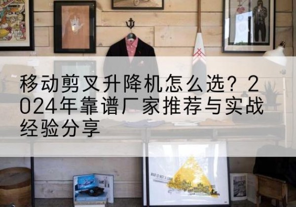 天门升降平台厂家推荐-移动剪叉升降机怎么选？2024年靠谱厂家推荐与实战经验分享